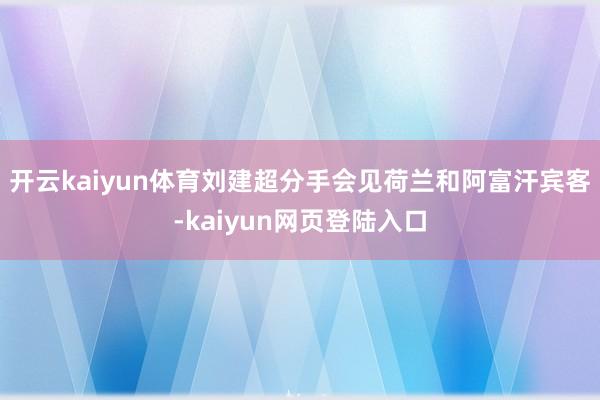 开云kaiyun体育刘建超分手会见荷兰和阿富汗宾客-kaiyun网页登陆入口