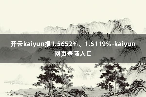 开云kaiyun报1.5652%、1.6119%-kaiyun网页登陆入口