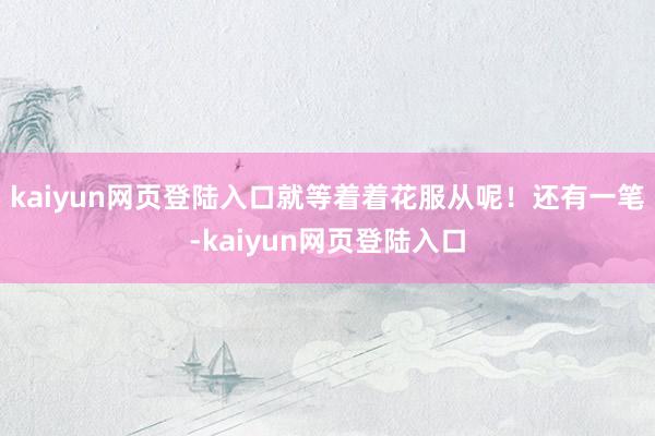 kaiyun网页登陆入口就等着着花服从呢！还有一笔-kaiyun网页登陆入口