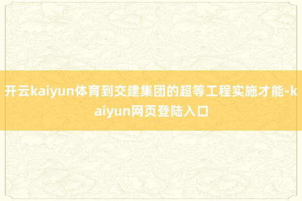 开云kaiyun体育到交建集团的超等工程实施才能-kaiyun网页登陆入口