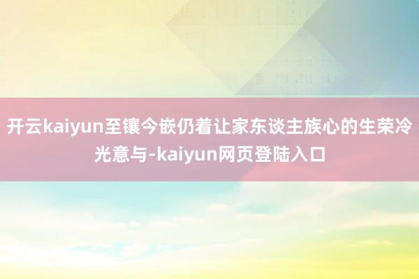开云kaiyun至镶今嵌仍着让家东谈主族心的生荣冷光意与-kaiyun网页登陆入口