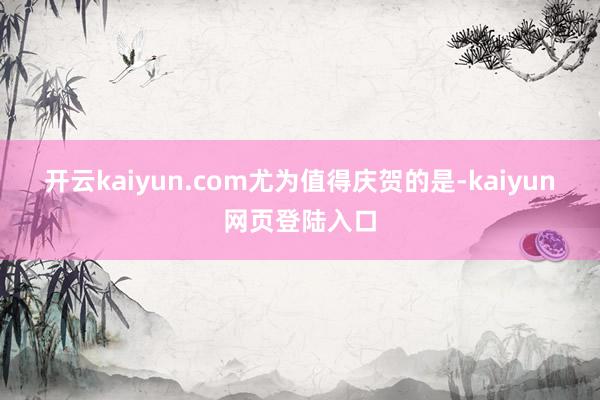 开云kaiyun.com 尤为值得庆贺的是-kaiyun网页登陆入口