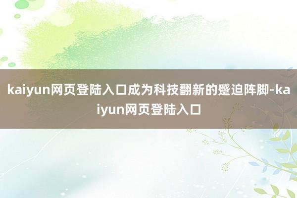 kaiyun网页登陆入口成为科技翻新的蹙迫阵脚-kaiyun网页登陆入口