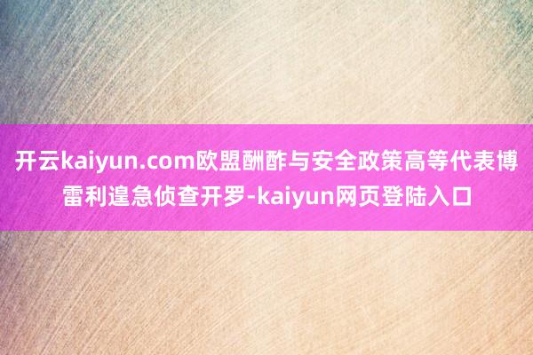 开云kaiyun.com欧盟酬酢与安全政策高等代表博雷利遑急侦查开罗-kaiyun网页登陆入口