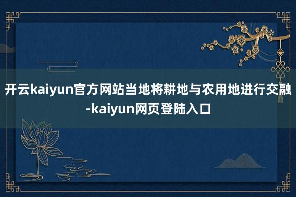 开云kaiyun官方网站当地将耕地与农用地进行交融-kaiyun网页登陆入口