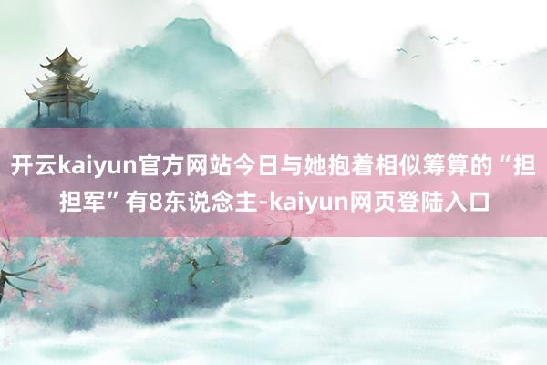 开云kaiyun官方网站今日与她抱着相似筹算的“担担军”有8东说念主-kaiyun网页登陆入口
