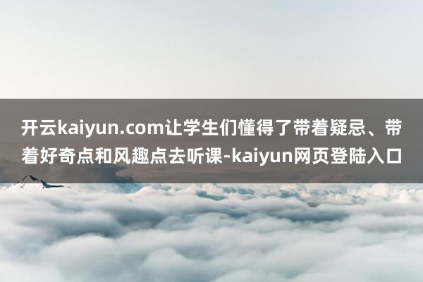 开云kaiyun.com让学生们懂得了带着疑忌、带着好奇点和风趣点去听课-kaiyun网页登陆入口