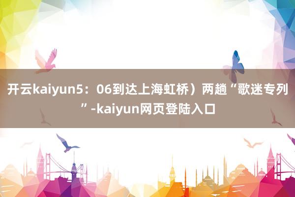 开云kaiyun5：06到达上海虹桥）两趟“歌迷专列”-kaiyun网页登陆入口