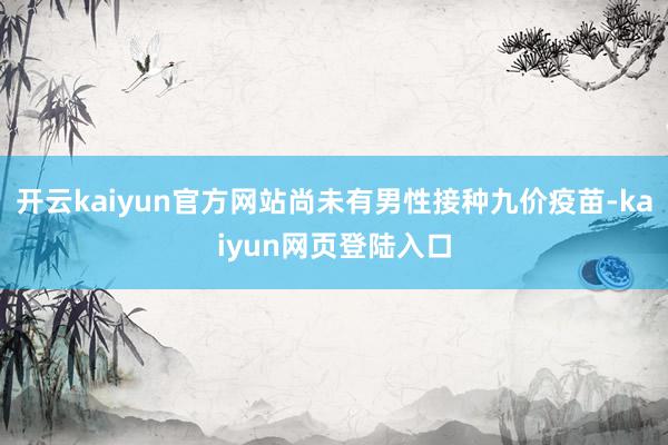 开云kaiyun官方网站尚未有男性接种九价疫苗-kaiyun网页登陆入口