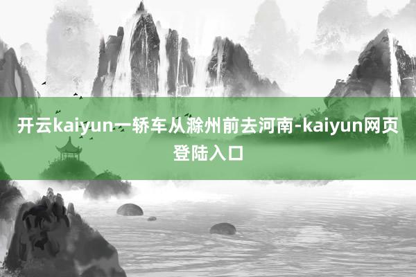 开云kaiyun一轿车从滁州前去河南-kaiyun网页登陆入口