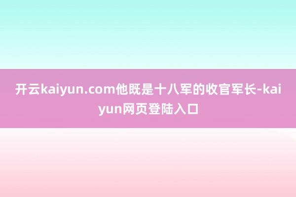 开云kaiyun.com他既是十八军的收官军长-kaiyun网页登陆入口