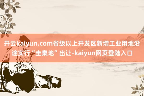 开云kaiyun.com省级以上开发区新增工业用地沿途实行“圭臬地”出让-kaiyun网页登陆入口