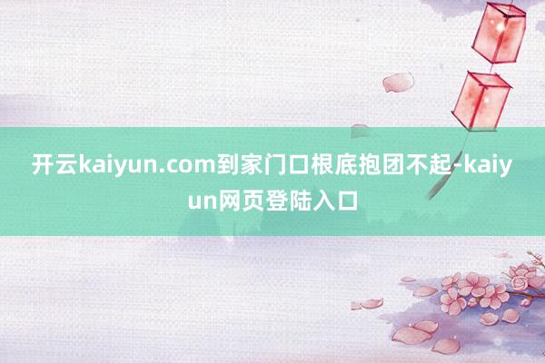 开云kaiyun.com到家门口根底抱团不起-kaiyun网页登陆入口