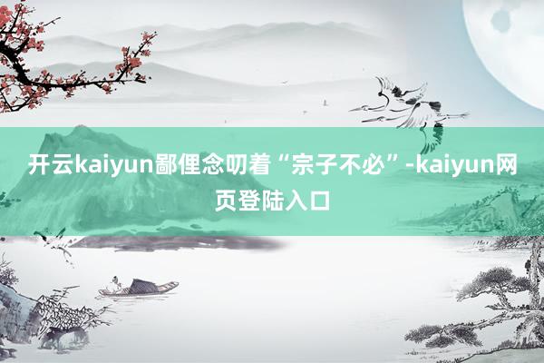 开云kaiyun鄙俚念叨着“宗子不必”-kaiyun网页登陆入口