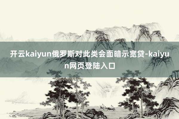 开云kaiyun俄罗斯对此类会面暗示宽贷-kaiyun网页登陆入口