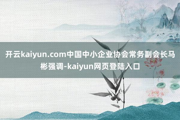 开云kaiyun.com中国中小企业协会常务副会长马彬强调-kaiyun网页登陆入口