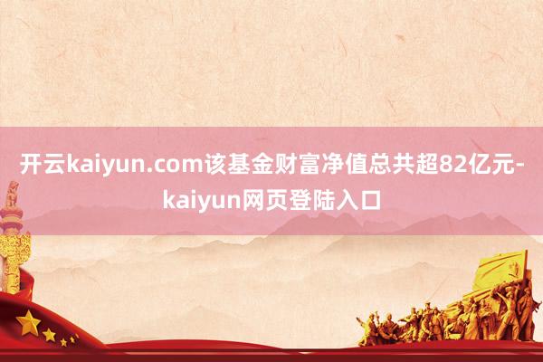 开云kaiyun.com该基金财富净值总共超82亿元-kaiyun网页登陆入口
