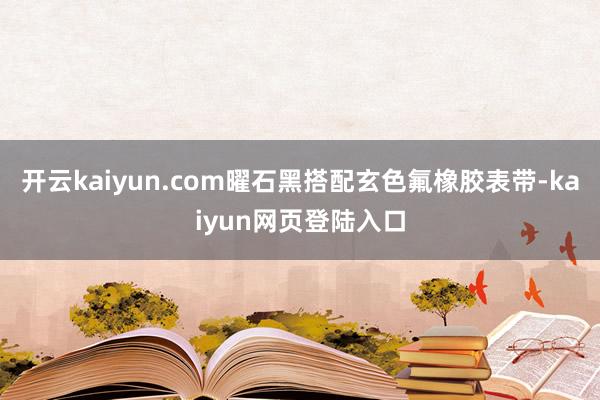 开云kaiyun.com曜石黑搭配玄色氟橡胶表带-kaiyun网页登陆入口
