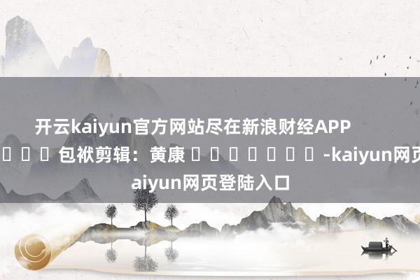 开云kaiyun官方网站尽在新浪财经APP            						包袱剪辑：黄康 							-kaiyun网页登陆入口