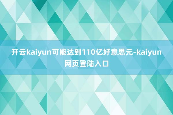 开云kaiyun可能达到110亿好意思元-kaiyun网页登陆入口