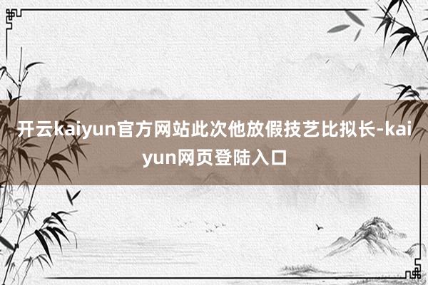 开云kaiyun官方网站此次他放假技艺比拟长-kaiyun网页登陆入口