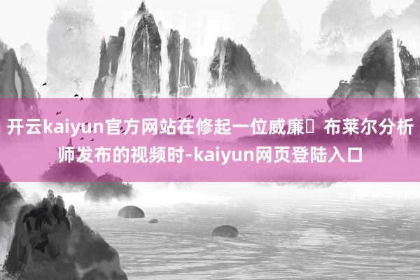 开云kaiyun官方网站在修起一位威廉・布莱尔分析师发布的视频时-kaiyun网页登陆入口