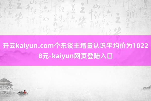 开云kaiyun.com个东谈主增量认识平均价为10228元-kaiyun网页登陆入口