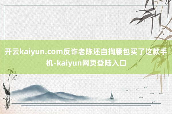 开云kaiyun.com反诈老陈还自掏腰包买了这款手机-kaiyun网页登陆入口