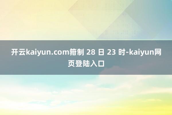 开云kaiyun.com箝制 28 日 23 时-kaiyun网页登陆入口