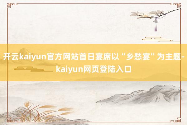 开云kaiyun官方网站首日宴席以“乡愁宴”为主题-kaiyun网页登陆入口
