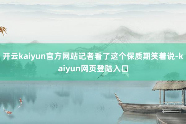 开云kaiyun官方网站记者看了这个保质期笑着说-kaiyun网页登陆入口