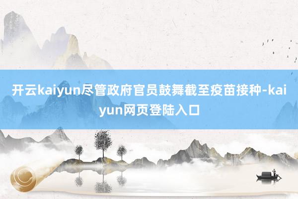 开云kaiyun尽管政府官员鼓舞截至疫苗接种-kaiyun网页登陆入口