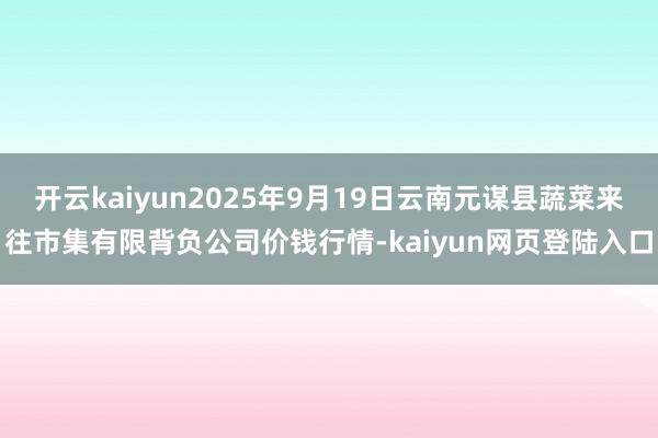 开云kaiyun2025年9月19日云南元谋县蔬菜来往市集有限背负公司价钱行情-kaiyun网页登陆入口