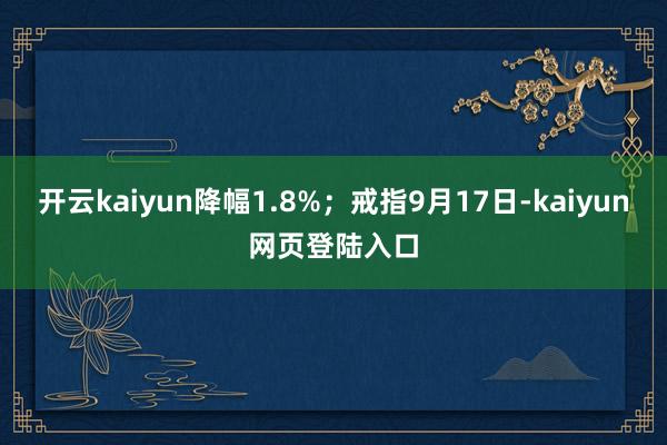 开云kaiyun降幅1.8%；戒指9月17日-kaiyun网页登陆入口
