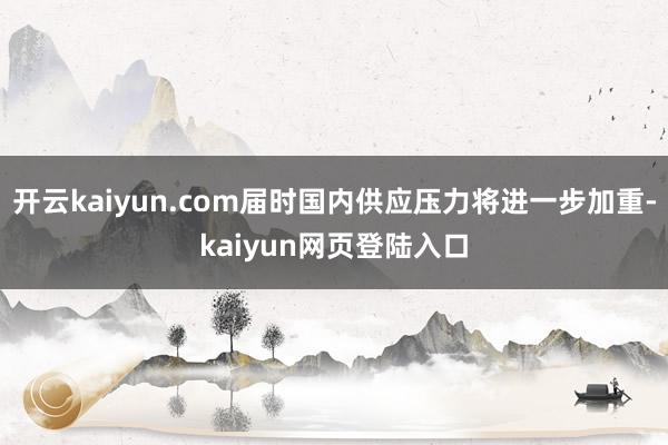 开云kaiyun.com届时国内供应压力将进一步加重-kaiyun网页登陆入口