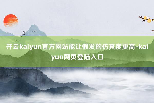 开云kaiyun官方网站能让假发的仿真度更高-kaiyun网页登陆入口