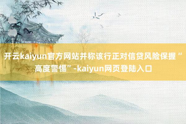 开云kaiyun官方网站并称该行正对信贷风险保握“高度警惕”-kaiyun网页登陆入口