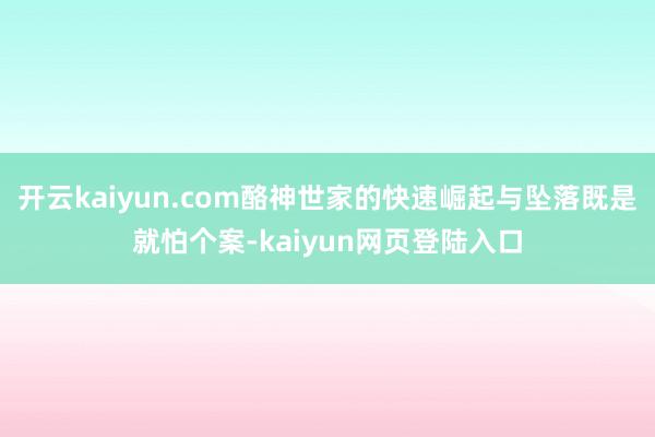 开云kaiyun.com酪神世家的快速崛起与坠落既是就怕个案-kaiyun网页登陆入口