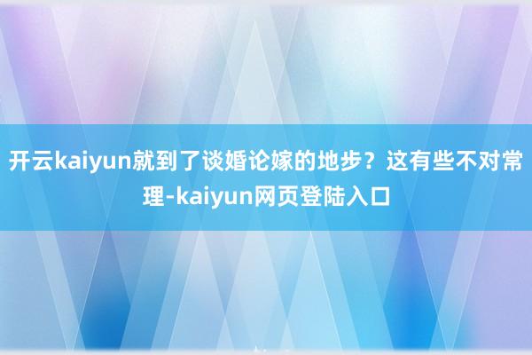 开云kaiyun就到了谈婚论嫁的地步？这有些不对常理-kaiyun网页登陆入口