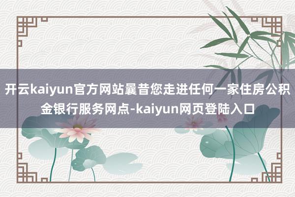 开云kaiyun官方网站曩昔您走进任何一家住房公积金银行服务网点-kaiyun网页登陆入口