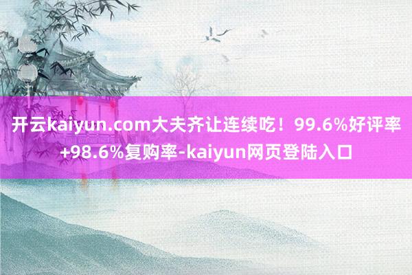开云kaiyun.com大夫齐让连续吃!99.6%好评率+98.6%复购率-kaiyun网页登陆入口