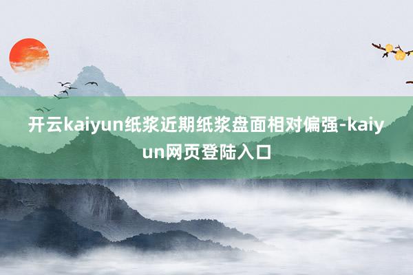 开云kaiyun　　纸浆　　近期纸浆盘面相对偏强-kaiyun网页登陆入口