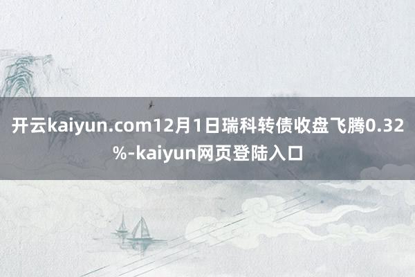 开云kaiyun.com12月1日瑞科转债收盘飞腾0.32%-kaiyun网页登陆入口
