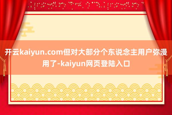 开云kaiyun.com但对大部分个东说念主用户弥漫用了-kaiyun网页登陆入口
