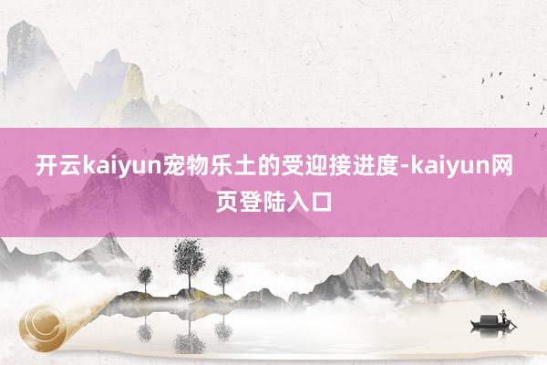开云kaiyun　　宠物乐土的受迎接进度-kaiyun网页登陆入口