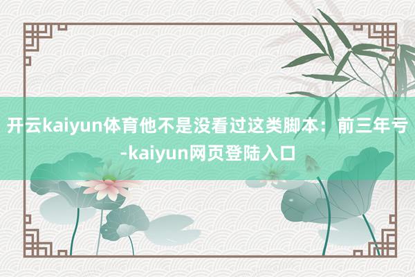 开云kaiyun体育他不是没看过这类脚本：前三年亏-kaiyun网页登陆入口
