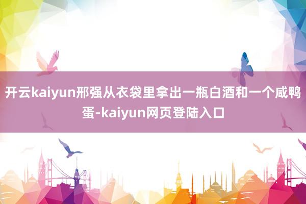 开云kaiyun邢强从衣袋里拿出一瓶白酒和一个咸鸭蛋-kaiyun网页登陆入口