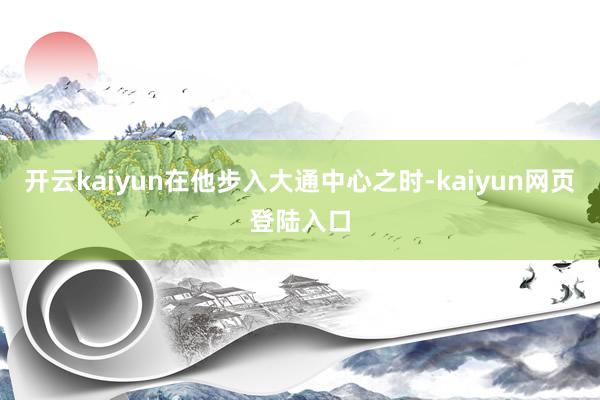 开云kaiyun在他步入大通中心之时-kaiyun网页登陆入口