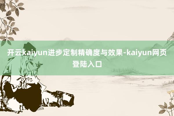 开云kaiyun进步定制精确度与效果-kaiyun网页登陆入口