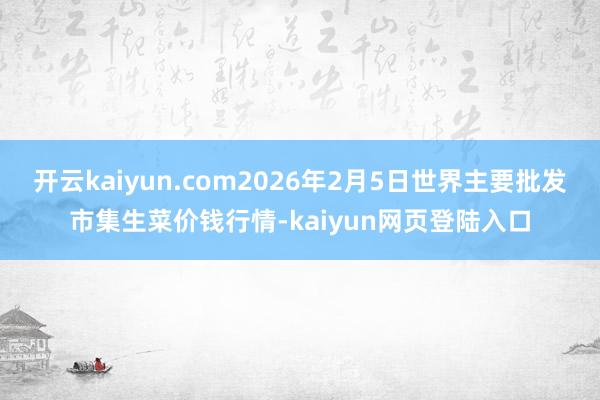 开云kaiyun.com2026年2月5日世界主要批发市集生菜价钱行情-kaiyun网页登陆入口